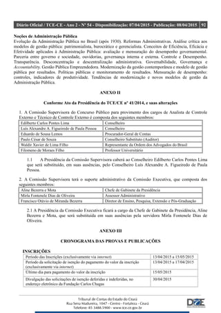 Diário Oficial / TCE-CE - Ano 2 - Nº 54 - Disponibilização: 07/04/2015 - Publicação: 08/04/2015 92
Noções de Administração Pública
Evolução da Administração Pública no Brasil (após 1930). Reformas Administrativas. Análise crítica aos
modelos de gestão pública: patrimonialista, burocrático e gerencialista. Conceitos de Eficiência, Eficácia e
Efetividade aplicados à Administração Pública: avaliação e mensuração do desempenho governamental.
Parceria entre governo e sociedade, ouvidorias, governança interna e externa. Controle e Desempenho.
Transparência. Desconcentração e descentralização administrativa. Governabilidade, Governança e
Accountability. Gestão Pública Empreendedora. Modernização da gestão contemporânea e modelo de gestão
pública por resultados. Políticas públicas e monitoramento de resultados. Mensuração de desempenho:
controles, indicadores de produtividade. Tendências de modernização e novos modelos de gestão da
Administração Pública.
ANEXO II
Conforme Ato da Presidência do TCE/CE nº 41/2014, e suas alterações
1. A Comissão Supervisora do Concurso Público para provimento dos cargos de Analista de Controle
Externo e Técnico de Controle Externo é composta dos seguintes membros:
Edilberto Carlos Pontes Lima Conselheiro
Luís Alexandre A. Figueiredo de Paula Pessoa Conselheiro
Eduardo de Sousa Lemos Procurador-Geral de Contas
Paulo César de Souza Conselheiro Substituto (Auditor)
Waldir Xavier de Lima Filho Representante da Ordem dos Advogados do Brasil
Filomeno de Moraes Filho Professor Universitário
1.1 A Presidência da Comissão Supervisora caberá ao Conselheiro Edilberto Carlos Pontes Lima
que será substituído, em suas ausências, pelo Conselheiro Luís Alexandre A. Figueiredo de Paula
Pessoa.
2. A Comissão Supervisora terá o suporte administrativo da Comissão Executiva, que composta dos
seguintes membros:
Aline Bezerra e Mota Chefe de Gabinete da Presidência
Mirla Fontenele Dias de Oliveira Assessor Administrativo
Francisco Otávio de Miranda Bezerra Diretor de Ensino, Pesquisa, Extensão e Pós-Graduação
2.1 A Presidência da Comissão Executiva ficará a cargo da Chefe de Gabinete da Presidência, Aline
Bezerra e Mota, que será substituída em suas ausências pela servidora Mirla Fontenele Dias de
Oliveira.
ANEXO III
CRONOGRAMA DAS PROVAS E PUBLICAÇÕES
INSCRIÇÕES
Período das Inscrições (exclusivamente via internet) 13/04/2015 a 15/05/2015
Período da solicitação de isenção do pagamento do valor da inscrição
(exclusivamente via internet)
13/04/2015 a 17/04/2015
Último dia para pagamento do valor da inscrição 15/05/2015
Divulgação das solicitações de isenção deferidas e indeferidas, no
endereço eletrônico da Fundação Carlos Chagas
30/04/2015
 