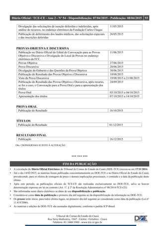 Diário Oficial / TCE-CE - Ano 2 - Nº 54 - Disponibilização: 07/04/2015 - Publicação: 08/04/2015 93
Divulgação das solicitações de isenção deferidas e indeferidas, após
análise de recursos, no endereço eletrônico da Fundação Carlos Chagas
11/05/2015
Publicação de deferimento dos laudos médicos, das solicitações especiais
e das inscrições deferidas
26/05/2015
PROVAS OBJETIVA E DISCURSIVA
Publicação no Diário Oficial do Edital de Convocação para as Provas
Objetiva e Discursiva e Divulgação do Local de Provas no endereço
eletrônico da FCC.
11/06/2015
Provas Objetiva 27/06/2015
Prova Discursiva 28/06/2015
Divulgação do Gabarito e das Questões da Prova Objetiva 30/06/2015
Publicação do Resultado das Provas Objetiva e Discursiva 19/08/2015
Vista da Prova Discursiva 19/08/2015 a 21/08/2015
Publicação do Resultado das Provas Objetiva e Discursiva, após recurso,
se for o caso, e Convocação para a Prova Oral e para a apresentação dos
títulos
24/09/2015
Prova Oral 03/10/2015 a 04/10/2015
Apresentação dos títulos 07/10/2015 a 14/10/2015
PROVA ORAL
Publicação do Resultado 16/10/2015
TÍTULOS
Publicação do Resultado 01/12/2015
RESULTADO FINAL
Publicação 16/12/2015
Obs: CRONOGRAMA SUJEITO À ALTERAÇÃO
*** *** ***
FIM DA PUBLICAÇÃO
• A veiculação do Diário Oficial Eletrônico do Tribunal de Contas do Estado do Ceará (DOE-TCE) iniciou-se em 17/11/2014.
• Até o dia 14/02/2015, as matérias foram publicadas concomitantemente no DOE-TCE e no Diário Oficial do Estado do Ceará,
prevalecendo, para os efeitos de contagem de prazo e demais implicações processuais, o conteúdo e a data da publicação deste
último.
• Após este período, as publicações oficiais do TCE-CE são realizadas exclusivamente no DOE-TCE, salvo se houver
determinação expressa em lei ou contrato (Art. 1º, § 2º da Resolução Administrativa nº 08/2014-TCE-CE).
• São informadas neste diário eletrônico as datas de sua disponibilização e publicação.
• Considera-se como data da publicação o primeiro dia útil seguinte ao da disponibilização da informação no DOE-TCE.
• Os prazos terão início, para todos efeitos legais, no primeiro dia útil seguinte ao considerado como data da publicação (Lei nº
11.419/2006).
• As matérias e edições do DOE-TCE são assinadas digitalmente, conforme o padrão ICP-Brasil.
 