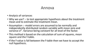 Annova 
• Analysis of variances 
• Why we use? :- to test appropriate hypothesis about the treatment 
mean and to estimate the treatment mean. 
• Assumption :- model errors are assumed to be normally and 
independently distributed random variable with mean zero and 
variance σ2. Variance being constant for all level of the factor. 
• This method is based on the calculation of sum of squares, mean 
square and the f-table. 
• If the f-value is fall between the f-table then we have to accept the 
null hypothesis. 
 