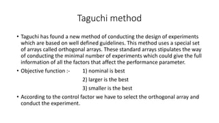 Taguchi method 
• Taguchi has found a new method of conducting the design of experiments 
which are based on well defined guidelines. This method uses a special set 
of arrays called orthogonal arrays. These standard arrays stipulates the way 
of conducting the minimal number of experiments which could give the full 
information of all the factors that affect the performance parameter. 
• Objective function :- 1) nominal is best 
2) larger is the best 
3) smaller is the best 
• According to the control factor we have to select the orthogonal array and 
conduct the experiment. 
 
