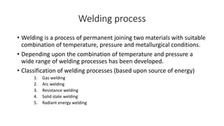 Welding process 
• Welding is a process of permanent joining two materials with suitable 
combination of temperature, pressure and metallurgical conditions. 
• Depending upon the combination of temperature and pressure a 
wide range of welding processes has been developed. 
• Classification of welding processes (based upon source of energy) 
1. Gas welding 
2. Arc welding 
3. Resistance welding 
4. Solid state welding 
5. Radiant energy welding 
 