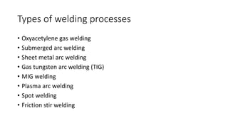 Types of welding processes 
• Oxyacetylene gas welding 
• Submerged arc welding 
• Sheet metal arc welding 
• Gas tungsten arc welding (TIG) 
• MIG welding 
• Plasma arc welding 
• Spot welding 
• Friction stir welding 
