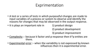 Exprimentation 
• A test or a series of tests in which purposeful changes are made to 
input variables of a process or system to observe and identify the 
reasons for changes that may be observed in the output response. 
• It is plays an important role in 1) product design 
2) product development 
3) product improvement 
• Complexity :- because k factor and p response then k*p entites are 
there. 
• Experimental error :- when the variability is not expressed by known 
influences then it is experimental error. 
 