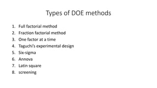 Types of DOE methods 
1. Full factorial method 
2. Fraction factorial method 
3. One factor at a time 
4. Taguchi’s experimental design 
5. Six-sigma 
6. Annova 
7. Latin square 
8. screening 
 