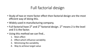 Full factorial design 
• Study of two or more factor effect then factorial design are the most 
efficient way of doing this. 
• Widely used in manufacturing company. 
• Full factorial have 22 and 23 factorial design. 23 means 2 is the level 
and 3 is the factor. 
• Using this method we can find… 
1. Main effect 
2. Effect which influence variability 
3. Minimizing the variability 
4. Way to achieve target value 
 