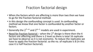Fraction factorial design 
• When the factors which are affecting is more than two then we have 
to go for the fraction factorial method. 
• In this design the confounding concept is used. In confounding 
method we know that one factor is confounded by another factor or 
factors. 
• Generally the 27−4 and 24−1 models are used in experiment. 
• Need for fraction factorial :- when the 24 design is there then the 4 
factors are affecting and there is 2 level so there is total 16 replicate 
we have to observe so it is not economic. To reduce the replicates we 
have to apply the fraction factorial. so the no. of replicate is 8 (in this 
case it is half fraction factorial). 
 