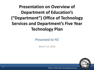Office of Information Technology Services
Presentation on Overview of
Department of Education’s
(“Department”) Office of Technology
Services and Department’s Five Year
Technology Plan
Presented to FIC
March 13, 2018
1
 