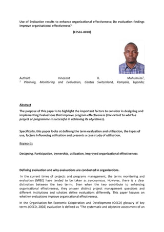 Use of Evaluation results to enhance organizational effectiveness: Do evaluation findings
improve organisational effectiveness?
(EES16-0070)
Author1 Innocent K. Muhumuza1,
1 Planning, Monitoring and Evaluation, Caritas Switzerland, Kampala, Uganda;
Abstract
The purpose of this paper is to highlight the important factors to consider in designing and
implementing Evaluations that improve program effectiveness (the extent to which a
project or programme is successful in achieving its objectives).
Specifically, this paper looks at defining the term evaluation and utilisation, the types of
use, factors influencing utilisation and presents a case study of utilisation.
Keywords
Designing, Participation, ownership, utilization, improved organizational effectiveness
Defining evaluation and why evaluations are conducted in organisations.
In the current times of projects and programs management, the terms monitoring and
evaluation (M&E) have tended to be taken as synonymous. However, there is a clear
distinction between the two terms. Even when the two contribute to enhancing
organisational effectiveness, they answer distinct project management questions and
different institutions and scholars define evaluations differently. This paper focuses on
whether evaluations improve organisational effectiveness.
In the Organisation for Economic Cooperation and Development (OECD) glossary of key
terms (OECD, 2002) evaluation is defined as “The systematic and objective assessment of an
 