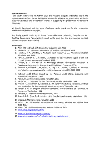 Acknowledgement
I am greatly indebted to Ms Kathrin Wyss the Program Delegate and Stefan Roesch the
Junior Program Officer, Caritas Switzerland-Uganda for allowing me to take time within the
busy work schedule and the constant interest in supporting the preparation and review of
this paper.
Mr Ronald Rwankangi and the team of Advance Afrika thank you for the constructive
interaction that fed into this paper.
And finally, special thanks to Dr. Christ Kakuba (Makerere University, Kampala) and Mr.
Geoffrey Babughirana (World Vision Ireland) for the expertise, time and guidance provided
to make this paper worth reading.
Bibliography
1. Alkin, M.C and Taut, S.M: Unbundling evaluation use, 2003
2. Dasgupta, P.S.: Human Well Being and the Natural Environment, 2001
3. Fleischer, D. N., Christine, C. A: Results from a survey of U.S. American Evaluation
Members, June 2009.
4. Forss, K., Rebien, C. C., Carlsson, K.: Process Use of Evaluations. Types of use that
Precede Lessons Learned and Feedback, 2002.
5. Jackson, E. T .and Kassam, Y.: Knowledge shared: Participatory evaluation in
Development cooperation. Journal of Multidisciplinary Evaluation, 1998.
6. Johnson, K., Greeseid, L., O., Toal S., A., King J., A., Lawrenz, F., Volkov, B.: Research
on Evaluation use-a review of the empirical literature from 1986-2005, 2009
7. National Audit Office: Report by the National Audit Office. Engaging with
Multilaterals, December, 2006.
8. Patton, M. Q: Utilisation-Focused evaluation, 1997
9. Patton, M. Q.: Utilization Focuses Evaluations in Africa, September 1999.
10. Preskill, H., Zuckerman, B., Mathews, B.: An exploratory study of proces use. Findings
and implications for future research. American Journal of Evaluation, 2003.
11. Sanders J. R: The program Evaluation Standards. Joint Committee on Standards for
Educational Evaluation, 1994
12. Sandison, P.: The Utilisation of Evaluations, 2005.
13. Shadish, R. R., Cook, T.D & Levinton, L.C.L: Foundations of program evaluation, 1991
14. Shapiro, J.: Monitoring and Evaluation, 2010
15. Shulha, L.M., and Cousins, J.B: Evaluation use: Theory, Research and Practice since
1986, 1997
16. Weiss, C.H: The many meanings of research utilization, 1979
17. www.alnap.org/resource/10441
18. www.cdc.gov/eval/guide/introduction/
19. www.unodc.org/unodc/en/evaluation/why-we-evaluate.html
 