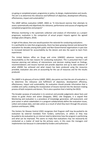 on-going or completed project, programme or policy, its design, implementation and results.
The aim is to determine the relevance and fulfillment of objectives, development efficiency,
effectiveness, impact and sustainability”.
The UNDP defines evaluation (UNDP, 2002) as “A time-bound exercise that attempts to
assess systematically and objectively the relevance, performance and success of ongoing and
completed programmes and projects”
Whereas monitoring is the systematic collection and analysis of information as a project
progresses, evaluation is the comparison of actual project impacts against the agreed
strategic plans (Shapiro, 2010).
In light of the above, then one would question the rationale for conducting evaluations.
It is worthwhile to note that progressively, there has been growing interest and demand for
evaluation for decades among both public and Non-Governmental organisations in part due
to increased demand for accountability by the donors and also the quest to learn from
experiences.
The United Nations office on Drugs and crime (UNODC) advances Learning and
Accountability as the two reasons for conducting evaluation. This is presumed that it will
improve planning and delivery of interventions and decision making based on findings,
recommendations and lessons learned and provide objective and up to date evidence of
what UNODC has achieved and what impact has been produced using the resources
provided, evaluation also aims at accounting for the use of resources and for the results
produced.
The UNDP in its glossary of terms (UNDP, 2002), also points out that the aim of evaluation is
to determine the relevance and fulfillment of objectives, development efficiency,
effectiveness, impact and sustainability. An evaluation should provide information that is
credible and useful, enabling the incorporation of lessons learned into the decision–making
process of both recipients and donors. This is also a position that is held by the OECD.
The broader purpose of evaluation is to construct and provide judgements about facts and
values to guide choice and action (Dasgupta, 2001). Like Dasgupta, it is argued that
Monitoring and evaluation is a procedure of knowledge generation, self-assessment, and
joint action in which stakeholders in a program collaboratively define the evaluation issues,
collect and analyze data, and take action as a result of what they learn through this process
(Jackson and Kassam, 1998).
The Centers for Disease Control (CDC) recognizes that Program staff may be pushed to do
evaluation by external mandates from funders, authorizers, or others or they may
be pulled to do evaluation by an internal need to determine how the program is performing
and what can be improved. This seems to imply that evaluations may not necessarily be
conducted as a matter of need by the primary users, in this cases the managers and
implementers but because it is demanded by funders and authorizers.
 