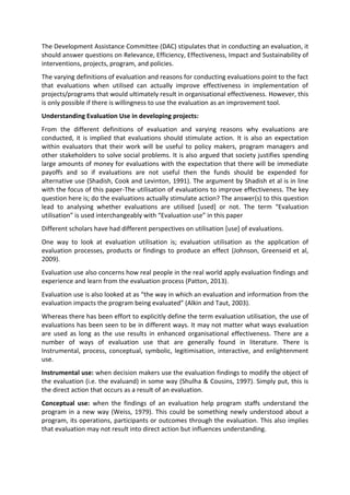 The Development Assistance Committee (DAC) stipulates that in conducting an evaluation, it
should answer questions on Relevance, Efficiency, Effectiveness, Impact and Sustainability of
interventions, projects, program, and policies.
The varying definitions of evaluation and reasons for conducting evaluations point to the fact
that evaluations when utilised can actually improve effectiveness in implementation of
projects/programs that would ultimately result in organisational effectiveness. However, this
is only possible if there is willingness to use the evaluation as an improvement tool.
Understanding Evaluation Use in developing projects:
From the different definitions of evaluation and varying reasons why evaluations are
conducted, it is implied that evaluations should stimulate action. It is also an expectation
within evaluators that their work will be useful to policy makers, program managers and
other stakeholders to solve social problems. It is also argued that society justifies spending
large amounts of money for evaluations with the expectation that there will be immediate
payoffs and so if evaluations are not useful then the funds should be expended for
alternative use (Shadish, Cook and Levinton, 1991). The argument by Shadish et al is in line
with the focus of this paper-The utilisation of evaluations to improve effectiveness. The key
question here is; do the evaluations actually stimulate action? The answer(s) to this question
lead to analysing whether evaluations are utilised [used] or not. The term “Evaluation
utilisation” is used interchangeably with “Evaluation use” in this paper
Different scholars have had different perspectives on utilisation [use] of evaluations.
One way to look at evaluation utilisation is; evaluation utilisation as the application of
evaluation processes, products or findings to produce an effect (Johnson, Greenseid et al,
2009).
Evaluation use also concerns how real people in the real world apply evaluation findings and
experience and learn from the evaluation process (Patton, 2013).
Evaluation use is also looked at as “the way in which an evaluation and information from the
evaluation impacts the program being evaluated” (Alkin and Taut, 2003).
Whereas there has been effort to explicitly define the term evaluation utilisation, the use of
evaluations has been seen to be in different ways. It may not matter what ways evaluation
are used as long as the use results in enhanced organisational effectiveness. There are a
number of ways of evaluation use that are generally found in literature. There is
Instrumental, process, conceptual, symbolic, legitimisation, interactive, and enlightenment
use.
Instrumental use: when decision makers use the evaluation findings to modify the object of
the evaluation (i.e. the evaluand) in some way (Shulha & Cousins, 1997). Simply put, this is
the direct action that occurs as a result of an evaluation.
Conceptual use: when the findings of an evaluation help program staffs understand the
program in a new way (Weiss, 1979). This could be something newly understood about a
program, its operations, participants or outcomes through the evaluation. This also implies
that evaluation may not result into direct action but influences understanding.
 