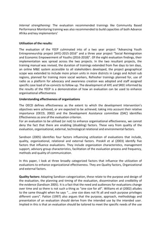 Internal strengthening: The evaluation recommended trainings like Community Based
Performance Monitoring training was also recommended to build capacities of both Advance
Afrika and key implementers’
Utilisation of the results:
The evaluation of the YEEP culminated into of a two year project “Advancing Youth
Entrepreneurship project (AYE)-2015-2016” and a three year project “Social Reintegration
and Economic Empowerment of Youths (2016-2018)”. Of the eight evaluation findings, their
implementation was spread across the two projects. In the two resultant projects, the
training manual was revised, the duration of trainings extended from five days to ten days,
an online M&E system accessible to all stakeholders developed, the project geographical
scope was extended to include more prison units in more districts in Lango and Acholi sub
regions, planned for training more social workers, Refresher trainings planned for, use of
radio as a platform for advocacy and awareness creation was adopted and staff assigned
specific case load of ex-convicts to follow up. The development of AYE and SREE informed by
the results of the YEEP is a demonstration of how an evaluation can be used to enhance
organisational effectiveness
Understanding effectiveness of organisations
The OECD defines effectiveness as the extent to which the development intervention’s
objectives were achieved, or are expected to be achieved; taking into account their relative
importance (OECD, 2002) and the Development Assistance committee (DAC) identifies
Effectiveness as one of the evaluation criterion.
For an evaluation to be utilised (or not) to enhance organisational effectiveness, we cannot
deny the fact that there are enabling (disabling) factors. These vary from quality of the
evaluation, organisational, external, technological relational and environmental factors.
Sandison (2005) identifies four factors influencing utilization of evaluations that include,
quality, organizational, relational and external factors. Preskill et al (2003) identify five
factors that influence evaluations. They include organization characteristics, management
support, advisory group characteristics, facilitation of the evaluation process and frequency,
methods and quality of communication.
In this paper, I look at three broadly categorized factors that influence the utilization of
evaluations to enhance organizational effectiveness. They are Quality factors, Organizational
and external factors.
Quality factors: Adapting Sandison categorization, these relate to the purpose and design of
the evaluation, the planning and timing of the evaluation, dissemination and credibility of
the evidence (Sandison 2005). It is a fact that the need and audiences for evaluations change
over time and so there is not such a thing as “one size for all”. Williams et al (2002) alludes
to the same thought when he says “…..one size does not fit all and each purpose privileges
different users”. Patton (1997) also argues that the purpose, approach, methodology and
presentation of an evaluation should derive from the intended use by the intended user.
Implied in this is that an evaluation should be tailored to meet the specific needs of the use
 