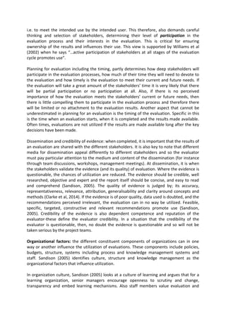 i.e. to meet the intended use by the intended user. This therefore, also demands careful
thinking and selection of stakeholders, determining their level of participation in the
evaluation process and their interests in the evaluation. This is critical for ensuring
ownership of the results and influences their use. This view is supported by Williams et al
(2002) when he says “…active participation of stakeholders at all stages of the evaluation
cycle promotes use”.
Planning for evaluation including the timing, partly determines how deep stakeholders will
participate in the evaluation processes, how much of their time they will need to devote to
the evaluation and how timely is the evaluation to meet their current and future needs. If
the evaluation will take a great amount of the stakeholders’ time it is very likely that there
will be partial participation or no participation at all. Also, if there is no perceived
importance of how the evaluation meets the stakeholders’ current or future needs, then
there is little compelling them to participate in the evaluation process and therefore there
will be limited or no attachment to the evaluation results. Another aspect that cannot be
underestimated in planning for an evaluation is the timing of the evaluation. Specific in this
is the time when an evaluation starts, when it is completed and the results made available.
Often times, evaluations are not utilized If the results are made available long after the key
decisions have been made.
Dissemination and credibility of evidence: when completed, it is important that the results of
an evaluation are shared with the different stakeholders. It is also key to note that different
media for dissemination appeal differently to different stakeholders and so the evaluator
must pay particular attention to the medium and content of the dissemination (for instance
through team discussions, workshops, management meetings). At dissemination, it is when
the stakeholders validate the evidence (and its quality) of evaluation. Where the evidence is
questionable, the chances of utilization are reduced. The evidence should be credible, well
researched, objective and expert and the report itself should be concise, and easy to read
and comprehend (Sandison, 2005). The quality of evidence is judged by; its accuracy,
representativeness, relevance, attribution, generalisability and clarity around concepts and
methods (Clarke et al, 2014). If the evidence is of poor quality, data used is doubted, and the
recommendations perceived irrelevant, the evaluation can in no way be utilized. Feasible,
specific, targeted, constructive and relevant recommendations promote use (Sandison,
2005). Credibility of the evidence is also dependent competence and reputation of the
evaluator-these define the evaluator credibility. In a situation that the credibility of the
evaluator is questionable, then, no doubt the evidence is questionable and so will not be
taken serious by the project teams.
Organizational factors: the different constituent components of organizations can in one
way or another influence the utilization of evaluations. These components include policies,
budgets, structure, systems including process and knowledge management systems and
staff. Sandison (2005) identifies culture, structure and knowledge management as the
organizational factors that influence utilization.
In organization culture, Sandison (2005) looks at a culture of learning and argues that for a
learning organization, senior managers encourage openness to scrutiny and change,
transparency and embed learning mechanisms. Also staff members value evaluation and
 