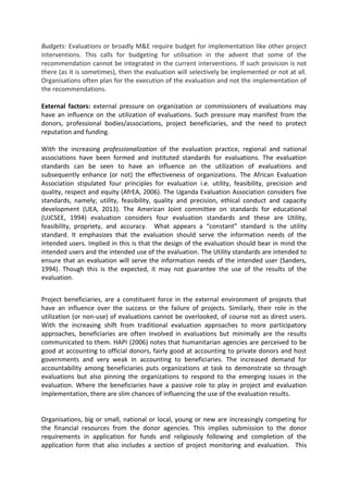 Budgets: Evaluations or broadly M&E require budget for implementation like other project
interventions. This calls for budgeting for utilisation in the advent that some of the
recommendation cannot be integrated in the current interventions. If such provision is not
there (as it is sometimes), then the evaluation will selectively be implemented or not at all.
Organisations often plan for the execution of the evaluation and not the implementation of
the recommendations.
External factors: external pressure on organization or commissioners of evaluations may
have an influence on the utilization of evaluations. Such pressure may manifest from the
donors, professional bodies/associations, project beneficiaries, and the need to protect
reputation and funding.
With the increasing professionalization of the evaluation practice, regional and national
associations have been formed and instituted standards for evaluations. The evaluation
standards can be seen to have an influence on the utilization of evaluations and
subsequently enhance (or not) the effectiveness of organizations. The African Evaluation
Association stipulated four principles for evaluation i.e. utility, feasibility, precision and
quality, respect and equity (AfrEA, 2006). The Uganda Evaluation Association considers five
standards, namely; utility, feasibility, quality and precision, ethical conduct and capacity
development (UEA, 2013). The American Joint committee on standards for educational
(UJCSEE, 1994) evaluation considers four evaluation standards and these are Utility,
feasibility, propriety, and accuracy. What appears a “constant” standard is the utility
standard. It emphasizes that the evaluation should serve the information needs of the
intended users. Implied in this is that the design of the evaluation should bear in mind the
intended users and the intended use of the evaluation. The Utility standards are intended to
ensure that an evaluation will serve the information needs of the intended user (Sanders,
1994). Though this is the expected, it may not guarantee the use of the results of the
evaluation.
Project beneficiaries, are a constituent force in the external environment of projects that
have an influence over the success or the failure of projects. Similarly, their role in the
utilization (or non-use) of evaluations cannot be overlooked, of course not as direct users.
With the increasing shift from traditional evaluation approaches to more participatory
approaches, beneficiaries are often involved in evaluations but minimally are the results
communicated to them. HAPI (2006) notes that humanitarian agencies are perceived to be
good at accounting to official donors, fairly good at accounting to private donors and host
governments and very weak in accounting to beneficiaries. The increased demand for
accountability among beneficiaries puts organizations at task to demonstrate so through
evaluations but also pinning the organizations to respond to the emerging issues in the
evaluation. Where the beneficiaries have a passive role to play in project and evaluation
implementation, there are slim chances of influencing the use of the evaluation results.
Organisations, big or small, national or local, young or new are increasingly competing for
the financial resources from the donor agencies. This implies submission to the donor
requirements in application for funds and religiously following and completion of the
application form that also includes a section of project monitoring and evaluation. This
 