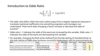 Introduction to Odds Ratio
• The odds ratio (OR) is often the most useful output from a logistic regression because it
translates statistical coefficients into something engineers and managers can
understand: “How much does changing a factor increase or decrease the odds of
success?”
• Odds ratio > 1 indicates the odds of the event are increased by the variable. Odds ratio < 1
indicates the odds of the event are decreased by the variable.
• For example, changing the flash write method from the low setting of standard driver to
the high setting of DMA drive increases successful deployment odds by approximately 4x.
 