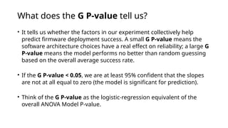 What does the G P-value tell us?
• It tells us whether the factors in our experiment collectively help
predict firmware deployment success. A small G P-value means the
software architecture choices have a real effect on reliability; a large G
P-value means the model performs no better than random guessing
based on the overall average success rate.
• If the G P-value < 0.05, we are at least 95% confident that the slopes
are not at all equal to zero (the model is significant for prediction).
• Think of the G P-value as the logistic-regression equivalent of the
overall ANOVA Model P-value.
 