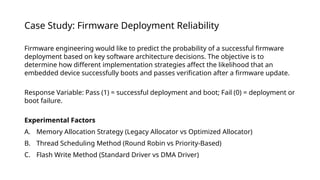 Case Study: Firmware Deployment Reliability
Firmware engineering would like to predict the probability of a successful firmware
deployment based on key software architecture decisions. The objective is to
determine how different implementation strategies affect the likelihood that an
embedded device successfully boots and passes verification after a firmware update.
Response Variable: Pass (1) = successful deployment and boot; Fail (0) = deployment or
boot failure.
Experimental Factors
A. Memory Allocation Strategy (Legacy Allocator vs Optimized Allocator)
B. Thread Scheduling Method (Round Robin vs Priority-Based)
C. Flash Write Method (Standard Driver vs DMA Driver)
 