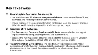 Key Takeaways
1) Binary Logistic Regression Requirements
• Use a minimum of 20 observations per model term to obtain stable coefficient
estimates and reliable prediction performance.
• Ensure that every treatment combination contains at least one success and one
failure to avoid complete separation and convergence issues.
2) Goodness-of-Fit Evaluation
• The Pearson and Deviance Goodness-of-Fit Tests assess whether the logistic
regression model adequately represents the observed data.
• Because the null hypothesis assumes the model fits the data, larger P-values (>
0.05) indicate no evidence of lack of fit and are therefore desirable.
3) Transfer Function Development. The fitted binary logistic regression model
generates a transfer function that predicts the probability of a successful firmware
deployment as a function of the software architecture factors and their
interactions.
 
