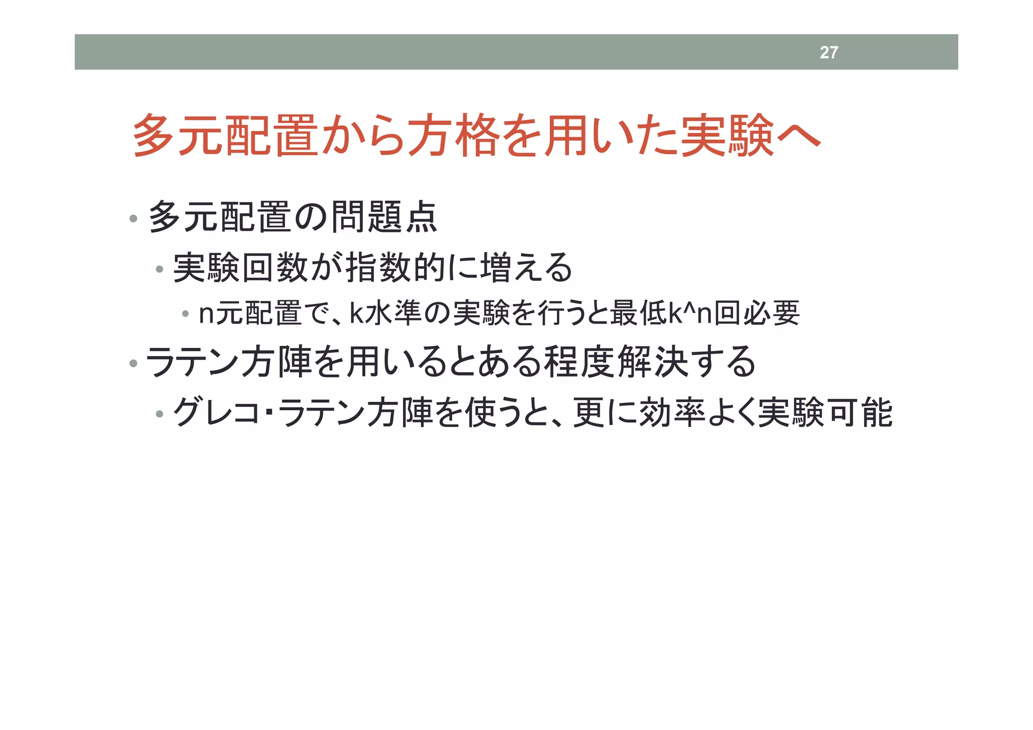 27




多元配置から方格を用いた実験へ
• 多元配置の問題点
• 実験回数が指数的に増える
  • n元配置で、k水準の実験を行うと最低k^n回必要
• ラテン方陣を用いるとある程度解決する
• グレコ・ラテン方陣を使うと、更に効率よく実験可能
 