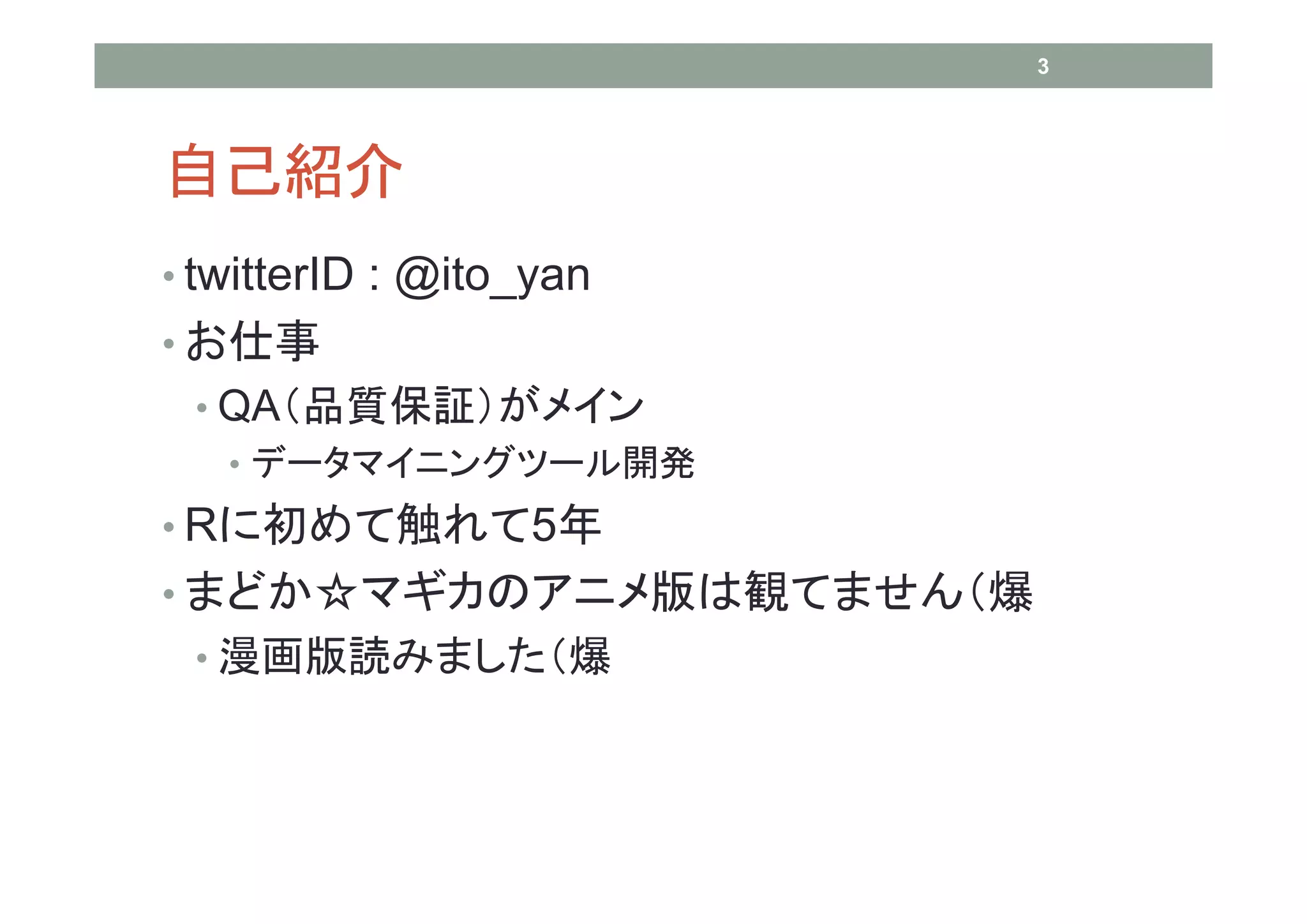 3




自己紹介
• twitterID : @ito_yan
• お仕事
 • QA（品質保証）がメイン
   • データマイニングツール開発
• Rに初めて触れて5年
• まどか☆マギカのアニメ版は観てません（爆
 • 漫画版読みました（爆
 