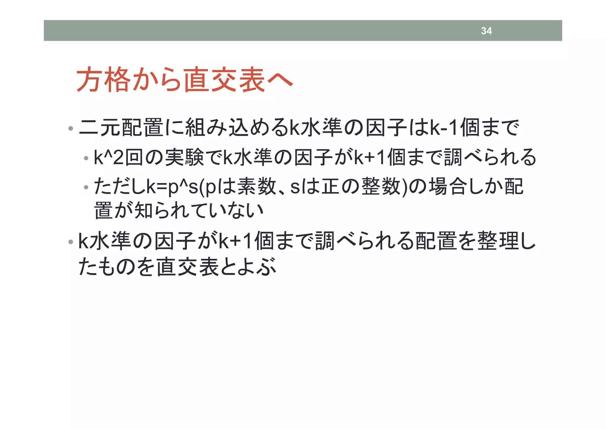 34




方格から直交表へ
• 二元配置に組み込めるk水準の因子はk-1個まで
• k^2回の実験でk水準の因子がk+1個まで調べられる
• ただしk=p^s(pは素数、sは正の整数)の場合しか配
 置が知られていない
• k水準の因子がk+1個まで調べられる配置を整理し
たものを直交表とよぶ
 