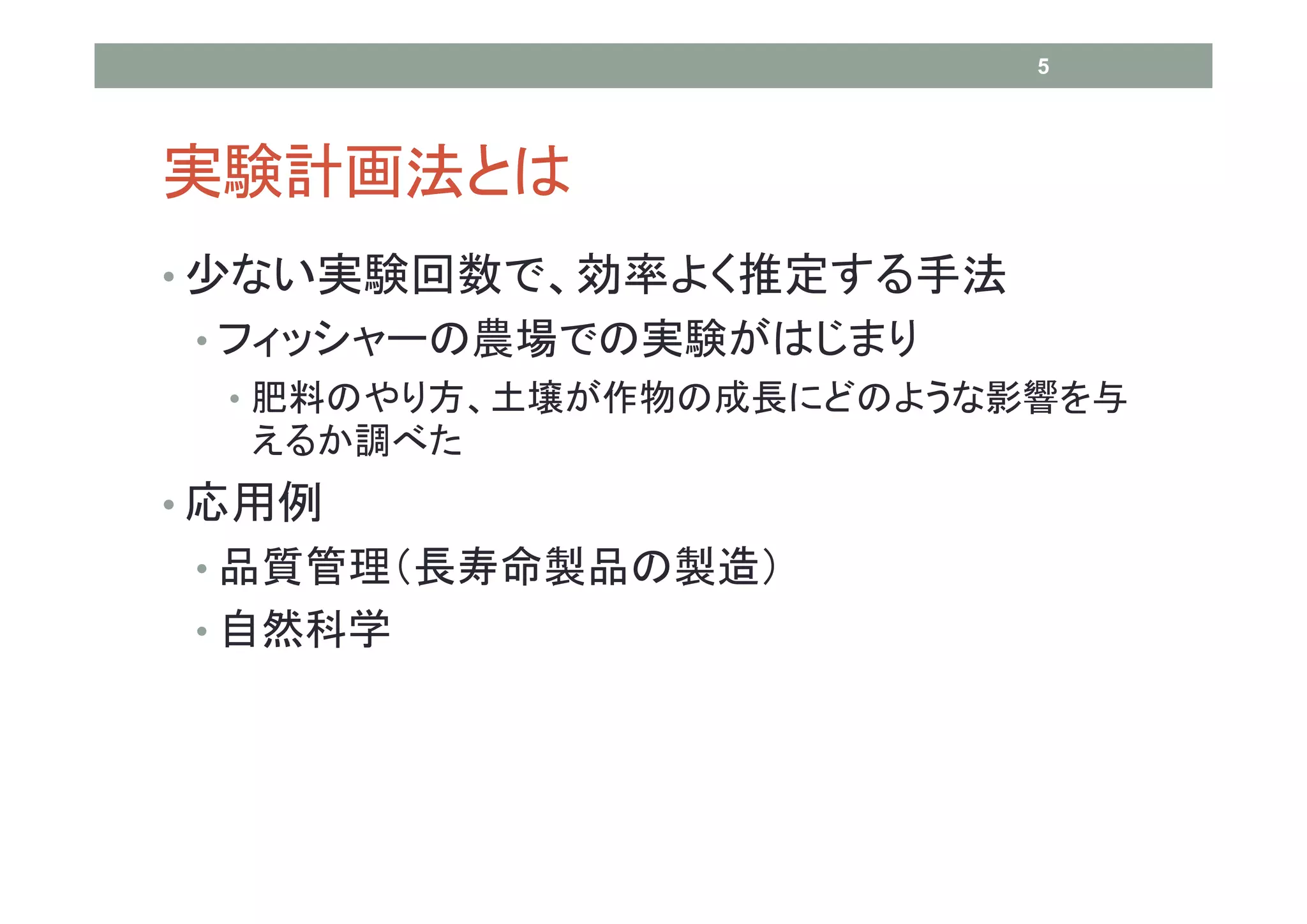 5




実験計画法とは
• 少ない実験回数で、効率よく推定する手法
 • フィッシャーの農場での実験がはじまり
  • 肥料のやり方、土壌が作物の成長にどのような影響を与
  えるか調べた
• 応用例
 • 品質管理（長寿命製品の製造）
 • 自然科学
 