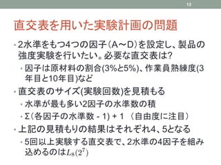 13




直交表を用いた実験計画の問題
• 2水準をもつ4つの因子（A～D）を設定し、製品の
強度実験を行いたい。必要な直交表は?
• 因子は原材料の割合(3%と5%)、作業員熟練度(3
 年目と10年目)など
• 直交表のサイズ(実験回数)を見積もる
• 水準が最も多い2因子の水準数の積
• Σ（各因子の水準数 - 1) + 1 （自由度に注目）
• 上記の見積もりの結果はそれぞれ4、5となる
• 5回以上実験する直交表で、2水準の4因子を組み
 込めるのは
 