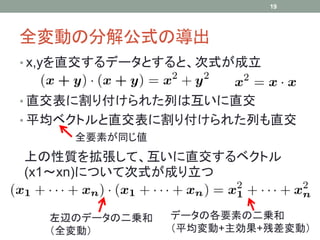 19




全変動の分解公式の導出
• x,yを直交するデータとすると、次式が成立


• 直交表に割り付けられた列は互いに直交
• 平均ベクトルと直交表に割り付けられた列も直交
     全要素が同じ値
上の性質を拡張して、互いに直交するベクトル
(x1～xn)について次式が成り立つ


  左辺のデータの二乗和   データの各要素の二乗和
  （全変動）        （平均変動+主効果+残差変動）
 