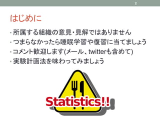 2




はじめに
• 所属する組織の意見・見解ではありません
• つまらなかったら睡眠学習や復習に当てましょう
• コメント歓迎します(メール、twitterも含めて)
• 実験計画法を味わってみましょう
 
