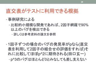 28




直交表がテストに利用できる根拠
• 事例研究による
• 比較的小規模な開発であれば、2因子網羅で90%
 以上のバグを検出できる
 • 詳しくは参考資料の論文を参照


• 1因子ずつの場合のバグの発見率がpなら(直交
表を利用して2因子の組合せの評価をすれば)そ
れに比較してほぼp^2に期待される(田口玄一)
• p^3のバグはほとんど0とみなしても差し支えない
 