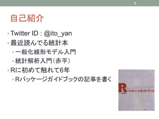 3




自己紹介
• Twitter ID : @ito_yan
• 最近読んでる統計本
 • 一般化線形モデル入門
 • 統計解析入門（赤平）
• Rに初めて触れて6年
 • Rパッケージガイドブックの記事を書く
 