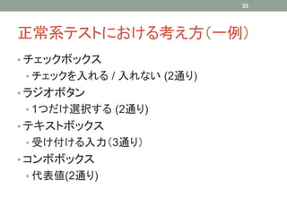 33




正常系テストにおける考え方（一例）
• チェックボックス
 • チェックを入れる / 入れない (2通り)
• ラジオボタン
 • 1つだけ選択する (2通り)
• テキストボックス
 • 受け付ける入力（3通り）
• コンボボックス
 • 代表値(2通り)
 