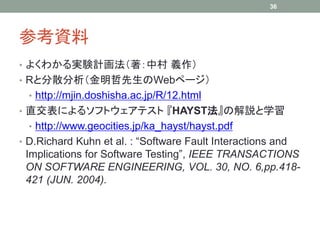 36




参考資料
• よくわかる実験計画法（著：中村 義作）
• Rと分散分析（金明哲先生のWebページ）
  • http://mjin.doshisha.ac.jp/R/12.html
• 直交表によるソフトウェアテスト 『HAYST法』の解説と学習
  • http://www.geocities.jp/ka_hayst/hayst.pdf
• D.Richard Kuhn et al. : “Software Fault Interactions and
 Implications for Software Testing”, IEEE TRANSACTIONS
 ON SOFTWARE ENGINEERING, VOL. 30, NO. 6,pp.418-
 421 (JUN. 2004).
 