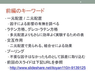 4




前編のキーワード
• 一元配置 / 二元配置
 • 因子による影響の有無を調べる
• ラテン方格、グレコ・ラテン方格
 • 多元配置よりもさらに効率よく実験するための表
• 交互作用
 • 二元配置で見られる、組合せによる効果
• プーリング
 • 不要な因子はなかったものとして誤差に取り込む
• 前回のスライドは下記URLを参照
 • http://www.slideshare.net/itoyan110/r-9139125
 