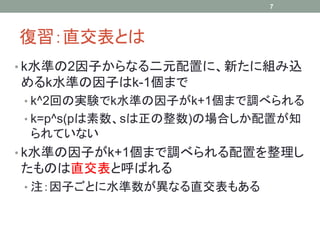 7




復習：直交表とは
• k水準の2因子からなる二元配置に、新たに組み込
めるk水準の因子はk-1個まで
• k^2回の実験でk水準の因子がk+1個まで調べられる
• k=p^s(pは素数、sは正の整数)の場合しか配置が知
 られていない
• k水準の因子がk+1個まで調べられる配置を整理し
たものは直交表と呼ばれる
• 注：因子ごとに水準数が異なる直交表もある
 