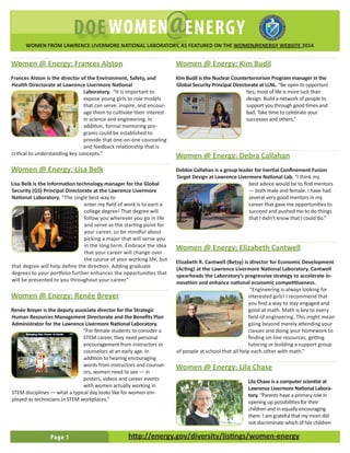 Page 1
L A W R E N C E L I V E R M O R E N AT I O N A L L A B O R AT O R YDOE @WOMEN ENERGY
http://energy.gov/diversity/listings/women-energy
WOMEN FROM LAWRENCE LIVERMORE NATIONAL LABORATORY, AS FEATURED ON THE WOMEN@ENERGY WEBSITE 2014.
Women @ Energy: Frances Alston
Frances Alston is the director of the Environment, Safety, and
Health Directorate at Lawrence Livermore National
Laboratory. “It is important to
expose young girls to role models
that can serve, inspire, and encour-
age them to cultivate their interest
in science and engineering. In
addition, formal mentoring pro-
grams could be established to
provide that one-on-one counseling
and feedback relationship that is
critical to understanding key concepts.”
Women @ Energy: Lisa Belk
Lisa Belk is the Information technology manager for the Global
Security (GS) Principal Directorate at the Lawrence Livermore
National Laboratory. “The single best way to
enter my field of work is to earn a
college degree! That degree will
follow you wherever you go in life
and serve as the starting point for
your career, so be mindful about
picking a major that will serve you
in the long term. Embrace the idea
that your career will change over
the course of your working life, but
that degree will help define the direction. Adding graduate
degrees to your portfolio further enhances the opportunities that
will be presented to you throughout your career.”
Women @ Energy: Renée Breyer
Renée Breyer is the deputy associate director for the Strategic
Human Resources Management Directorate and the Benefits Plan
Administrator for the Lawrence Livermore National Laboratory.
“For female students to consider a
STEM career, they need personal
encouragement from instructors or
counselors at an early age. In
addition to hearing encouraging
words from instructors and counsel-
ors, women need to see — in
posters, videos and career events
with women actually working in
STEM disciplines — what a typical day looks like for women em-
ployed as technicians in STEM workplaces.”
Women @ Energy: Kim Budil
Kim Budil is the Nuclear Counterterrorism Program manager in the
Global Security Principal Directorate at LLNL. “Be open to opportuni
ties; most of life is more luck than
design. Build a network of people to
support you through good times and
bad. Take time to celebrate your
successes and others.”
Women @ Energy: Debra Callahan
Debbie Callahan is a group leader for Inertial Confinement Fusion
Target Design at Lawrence Livermore National Lab. “I think my
best advice would be to find mentors
— both male and female. I have had
several very good mentors in my
career that gave me opportunities to
succeed and pushed me to do things
that I didn’t know that I could do.”
Women @ Energy: Elizabeth Cantwell
Elizabeth R. Cantwell (Betsy) is director for Economic Development
(Acting) at the Lawrence Livermore National Laboratory. Cantwell
spearheads the Laboratory’s progressive strategy to accelerate in-
novation and enhance national economic competitiveness.
“Engineering is always looking for
interested girls! I recommend that
you find a way to stay engaged and
good at math. Math is key to every
field of engineering. This might mean
going beyond merely attending your
classes and doing your homework to
finding on-line resources, getting
tutoring or building a support group
of people at school that all help each other with math.”
Women @ Energy: Lila Chase
Lila Chase is a computer scientist at
Lawrence Livermore National Labora-
tory. “Parents have a primary role in
opening up possibilities for their
children and in equally encouraging
them. I am grateful that my mom did
not discriminate which of her children
 