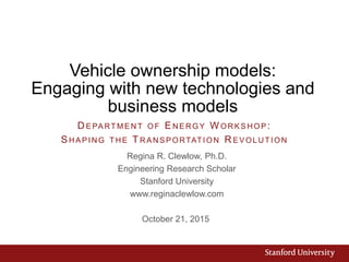 Vehicle ownership models:
Engaging with new technologies and
business models
Regina R. Clewlow, Ph.D.
Engineering Research Scholar
Stanford University
www.reginaclewlow.com
October 21, 2015
D E PA RTM E NT OF ENE RGY W ORK S HOP :
SHAPING THE TRANSPORTATION R EVOLUTION
 