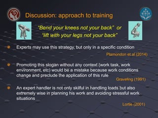 Discussion: approach to training 
“Bend your knees not your back” or 
“lift with your legs not your back” 
Experts may use this strategy, but only in a specific condition 
Plamondon et al (2014) 
Promoting this slogan without any context (work task, work 
environment, etc) would be a mistake because work conditions 
change and preclude the application of this rule 
Graveling (1991) 
An expert handler is not only skilful in handling loads but also 
extremely wise in planning his work and avoiding stressful work 
situations 
Lortie (2001) 
 