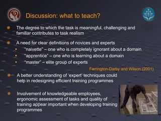 Discussion: what to teach? 
The degree to which the task is meaningful, challenging and 
familiar contributes to task realism 
A need for clear definitions of novices and experts 
 “naivette” – one who is completely ignorant about a domain 
 “apprentice” – one who is learning about a domain 
 “master” – elite group of experts 
Farrington-Darby and Wilson (2001) 
A better understanding of ‘expert’ techniques could 
help in redesigning efficient training programmes 
Involvement of knowledgeable employees, 
ergonomic assessment of tasks and quality of 
training appear important when developing training 
programmes 
