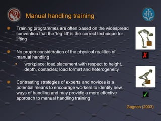 Manual handling training 
Training programmes are often based on the widespread 
convention that the ‘leg-lift’ is the correct technique for 
lifting 
No proper consideration of the physical realities of 
manual handling 
 workplace: load placement with respect to height, 
depth, obstacles; load format and heterogeneity 
Contrasting strategies of experts and novices is a 
potential means to encourage workers to identify new 
ways of handling and may provide a more effective 
approach to manual handling training 
Gagnon (2003) 
 
