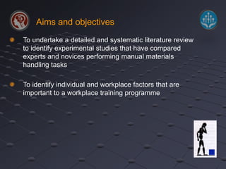 Aims and objectives 
To undertake a detailed and systematic literature review 
to identify experimental studies that have compared 
experts and novices performing manual materials 
handling tasks 
To identify individual and workplace factors that are 
important to a workplace training programme 
 