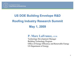 US DOE Building Envelope R&D
Roofing Industry Research Summit
          May 1, 2009


         P. Marc LaFrance, CEM
         Technology Development Manager
         Building Technology Program
         Office of Energy Efficiency and Renewable Energy
         US Department of Energy



                                                            0
 
