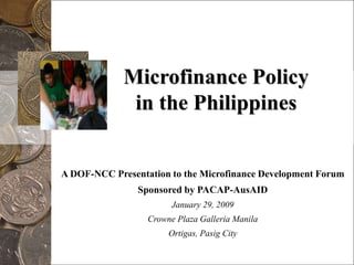 Microfinance Policyin the Philippines A DOF-NCC Presentation to the Microfinance Development Forum Sponsored by PACAP-AusAID  January 29, 2009 Crowne Plaza Galleria Manila Ortigas, Pasig City 