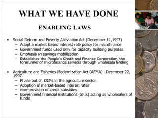 10WHAT WE HAVE DONEENABLING LAWSSocial Reform and Poverty Alleviation Act (December 11,1997)Adopt a market based interest rate policy for microfinanceGovernment funds used only for capacity building purposesEmphasis on savings mobilizationEstablished the People’s Credit and Finance Corporation, the forerunner of microfinance services through wholesale lendingAgriculture and Fisheries Modernization Act (AFMA) –December 22, 1997Phase out of  DCPs in the agriculture sector Adoption of market-based interest ratesNon-provision of credit subsidiesGovernment financial institutions (GFIs) acting as wholesalers of funds