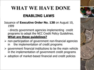 11WHAT WE HAVE DONEENABLING LAWSIssuance of Executive Order No. 138 on August 10, 1999	- directs government agencies implementing  credit programs to adopt the NCC Credit Policy Guidelines.  What are these guidelines?non-participation of government non-financial agencies in    the implementation of credit programs