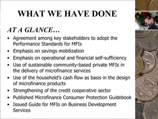 16WHAT WE HAVE DONEAT A GLANCE…Consolidation of agricultural DCPs into one fund (AMCFP)Transfer of management of AMCFP and non-agricultural DCP funds to government financial institutions (GFIs)GFIs provide wholesale credit funds to MFIs to avoid competition and crowding-outGovernment focus on capacity building assistance to MFIs and clientsCapacity building assistance excludes seed funding, equity infusion and partnership