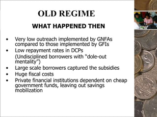 4OLD REGIMEWHAT HAPPENED THENVery low outreach implemented by GNFAs  compared to those implemented by GFIsLow repayment rates in DCPs	(Undisciplined borrowers with “dole-out mentality”)Large scale borrowers captured the subsidiesHuge fiscal costs Private financial institutions dependent on cheap government funds, leaving out savings mobilization