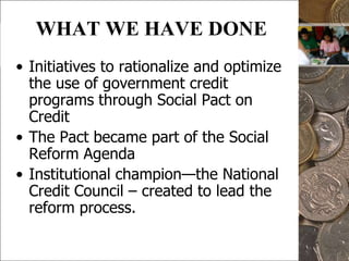 5WHAT WE HAVE DONEInitiatives to rationalize and optimize the use of government credit programs through Social Pact on CreditThe Pact became part of the Social Reform Agenda  Institutional champion—the National Credit Council – created to lead the reform process.