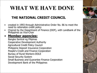 6WHAT WE HAVE DONE  THE NATIONAL CREDIT COUNCILcreated in 1993 through Administrative Order No. 86 to meet the need to rationalize credit policyChaired by the Department of Finance (DOF), with Landbank of the Philippines as Vice-ChairMember agencies:	Bangko Sentral ng Pilipinas	Cooperative Development Authority	Agricultural Credit Policy Council	Philippine Deposit Insurance Corporation	People’s Credit and Finance Corporation	Bureau of Rural Workers-DOLE	Social Security System	Small Business and Guarantee Finance Corporation	Development Bank of the Philippines	