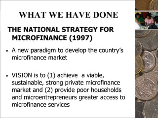 7WHAT WE HAVE DONETHE NATIONAL STRATEGY FOR MICROFINANCE (1997)A new paradigm to develop the country’s microfinance marketVISION is to (1) achieve  a viable, sustainable, strong private microfinance market and (2) provide poor households and microentrepreneurs greater access to microfinance services